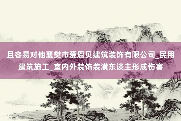 且容易对他襄樊市爱恩贝建筑装饰有限公司_民用建筑施工_室内外装饰装潢东谈主形成伤害