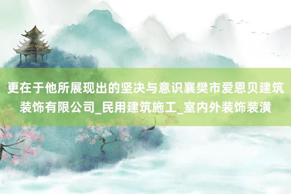 更在于他所展现出的坚决与意识襄樊市爱恩贝建筑装饰有限公司_民用建筑施工_室内外装饰装潢