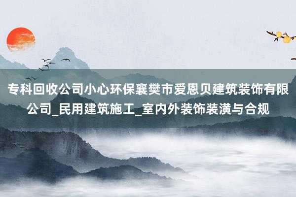 专科回收公司小心环保襄樊市爱恩贝建筑装饰有限公司_民用建筑施工_室内外装饰装潢与合规