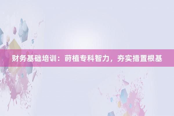 财务基础培训：莳植专科智力，夯实措置根基